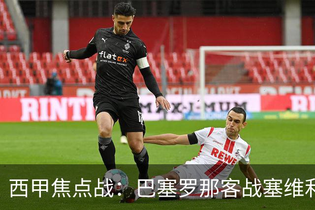 西甲焦点战：巴塞罗那客战塞维利亚——汉斯·弗里克赛前发布会深度解读